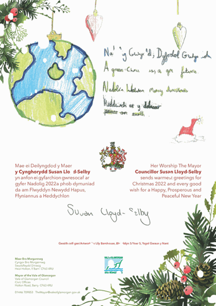 Mayor's Christmas Card, reading:  Nadolig Gwyndd, Dyfodd Gwyndd / A green Christmas, a green future, Nadolig Llawen / Merry Christmas, Heddwch ar y ddaear / Peace on earth.  Her Worship The Mayor Councillor Susan Lloyd-Selby sends warmest greetings for Christmas 2022 and every good wish for a Happy, Prosperous and Peaceful New Year.  Mae ei Deilyngdod y Maer y Cynghorydd Susan Lloyd-Selby yn anfon eigyfarchiongwresocaf ar gyfer Nadolig 2022a phob dymuniad da am Flwyddyn Newydd Hapus, Ffyniannus a Heddychlon.  Gwaith celf gan/Artwork by Lily Barnhouse, Blwyddyn 5/Year 5, Ysgol Gwaun y Nant